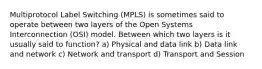 Multiprotocol Label Switching (MPLS) is sometimes said to operate between two layers of the Open Systems Interconnection (OSI) model. Between which two layers is it usually said to function? a) Physical and data link b) Data link and network c) Network and transport d) Transport and Session