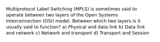 Multiprotocol Label Switching (MPLS) is sometimes said to operate between two layers of the Open Systems Interconnection (OSI) model. Between which two layers is it usually said to function? a) Physical and data link b) Data link and network c) Network and transport d) Transport and Session