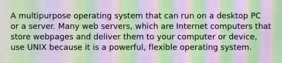 A multipurpose operating system that can run on a desktop PC or a server. Many web servers, which are Internet computers that store webpages and deliver them to your computer or device, use UNIX because it is a powerful, flexible operating system.