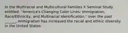 In the Multiracial and Multicultural Families X Seminal Study entitled: "America's Changing Color Lines: Immigration, Race/Ethnicity, and Multiracial Identification," over the past ______, immigration has increased the racial and ethnic diversity in the United States.