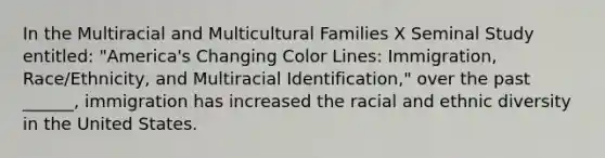 In the Multiracial and Multicultural Families X Seminal Study entitled: "America's Changing Color Lines: Immigration, Race/Ethnicity, and Multiracial Identification," over the past ______, immigration has increased the racial and ethnic diversity in the United States.