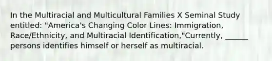 In the Multiracial and Multicultural Families X Seminal Study entitled: "America's Changing Color Lines: Immigration, Race/Ethnicity, and Multiracial Identification,"Currently, ______ persons identifies himself or herself as multiracial.