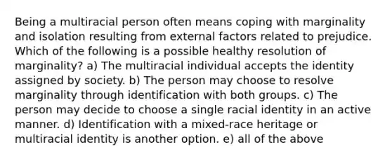 Being a multiracial person often means coping with marginality and isolation resulting from external factors related to prejudice. Which of the following is a possible healthy resolution of marginality? a) The multiracial individual accepts the identity assigned by society. b) The person may choose to resolve marginality through identification with both groups. c) The person may decide to choose a single racial identity in an active manner. d) Identification with a mixed-race heritage or multiracial identity is another option. e) all of the above