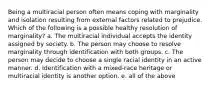 Being a multiracial person often means coping with marginality and isolation resulting from external factors related to prejudice. Which of the following is a possible healthy resolution of marginality? a. The multiracial individual accepts the identity assigned by society. b. The person may choose to resolve marginality through identification with both groups. c. The person may decide to choose a single racial identity in an active manner. d. Identification with a mixed-race heritage or multiracial identity is another option. e. all of the above