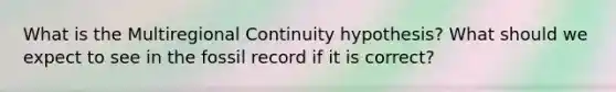 What is the Multiregional Continuity hypothesis? What should we expect to see in the fossil record if it is correct?