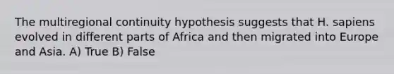 The multiregional continuity hypothesis suggests that H. sapiens evolved in different parts of Africa and then migrated into Europe and Asia. A) True B) False