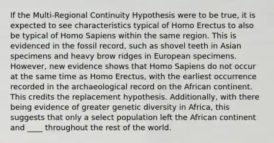 If the Multi-Regional Continuity Hypothesis were to be true, it is expected to see characteristics typical of Homo Erectus to also be typical of Homo Sapiens within the same region. This is evidenced in the fossil record, such as shovel teeth in Asian specimens and heavy brow ridges in European specimens. However, new evidence shows that Homo Sapiens do not occur at the same time as Homo Erectus, with the earliest occurrence recorded in the archaeological record on the African continent. This credits the replacement hypothesis. Additionally, with there being evidence of greater genetic diversity in Africa, this suggests that only a select population left the African continent and ____ throughout the rest of the world.