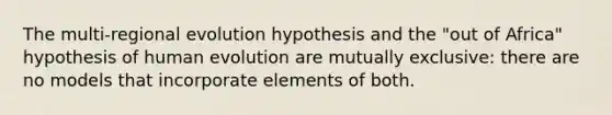 The multi-regional evolution hypothesis and the "out of Africa" hypothesis of human evolution are mutually exclusive: there are no models that incorporate elements of both.