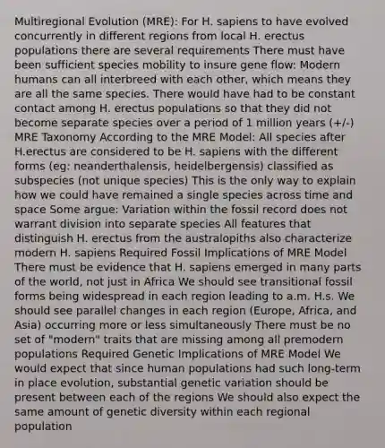 Multiregional Evolution (MRE): For H. sapiens to have evolved concurrently in different regions from local H. erectus populations there are several requirements There must have been sufficient species mobility to insure gene flow: Modern humans can all interbreed with each other, which means they are all the same species. There would have had to be constant contact among H. erectus populations so that they did not become separate species over a period of 1 million years (+/-) MRE Taxonomy According to the MRE Model: All species after H.erectus are considered to be H. sapiens with the different forms (eg: neanderthalensis, heidelbergensis) classified as subspecies (not unique species) This is the only way to explain how we could have remained a single species across time and space Some argue: Variation within the fossil record does not warrant division into separate species All features that distinguish H. erectus from the australopiths also characterize modern H. sapiens Required Fossil Implications of MRE Model There must be evidence that H. sapiens emerged in many parts of the world, not just in Africa We should see transitional fossil forms being widespread in each region leading to a.m. H.s. We should see parallel changes in each region (Europe, Africa, and Asia) occurring more or less simultaneously There must be no set of "modern" traits that are missing among all premodern populations Required Genetic Implications of MRE Model We would expect that since human populations had such long-term in place evolution, substantial genetic variation should be present between each of the regions We should also expect the same amount of genetic diversity within each regional population