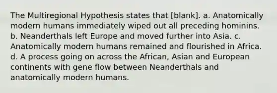 The Multiregional Hypothesis states that [blank]. a. Anatomically modern humans immediately wiped out all preceding hominins. b. Neanderthals left Europe and moved further into Asia. c. Anatomically modern humans remained and flourished in Africa. d. A process going on across the African, Asian and European continents with gene flow between Neanderthals and anatomically modern humans.