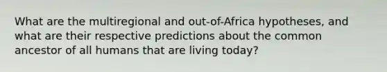 What are the multiregional and out-of-Africa hypotheses, and what are their respective predictions about the common ancestor of all humans that are living today?