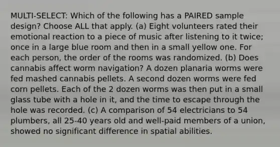 MULTI-SELECT: Which of the following has a PAIRED sample design? Choose ALL that apply. (a) Eight volunteers rated their emotional reaction to a piece of music after listening to it twice; once in a large blue room and then in a small yellow one. For each person, the order of the rooms was randomized. (b) Does cannabis affect worm navigation? A dozen planaria worms were fed mashed cannabis pellets. A second dozen worms were fed corn pellets. Each of the 2 dozen worms was then put in a small glass tube with a hole in it, and the time to escape through the hole was recorded. (c) A comparison of 54 electricians to 54 plumbers, all 25-40 years old and well-paid members of a union, showed no significant difference in spatial abilities.