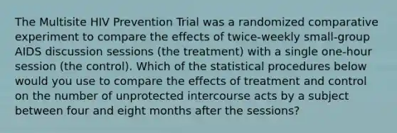 The Multisite HIV Prevention Trial was a randomized comparative experiment to compare the effects of twice-weekly small-group AIDS discussion sessions (the treatment) with a single one-hour session (the control). Which of the statistical procedures below would you use to compare the effects of treatment and control on the number of unprotected intercourse acts by a subject between four and eight months after the sessions?