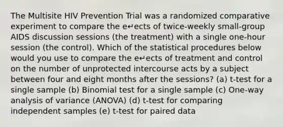 The Multisite HIV Prevention Trial was a randomized comparative experiment to compare the e↵ects of twice-weekly small-group AIDS discussion sessions (the treatment) with a single one-hour session (the control). Which of the statistical procedures below would you use to compare the e↵ects of treatment and control on the number of unprotected intercourse acts by a subject between four and eight months after the sessions? (a) t-test for a single sample (b) Binomial test for a single sample (c) One-way analysis of variance (ANOVA) (d) t-test for comparing independent samples (e) t-test for paired data