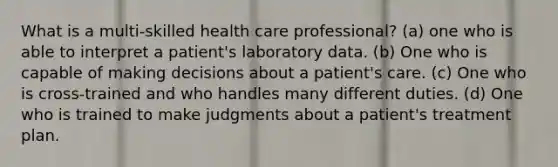 What is a multi-skilled health care professional? (a) one who is able to interpret a patient's laboratory data. (b) One who is capable of making decisions about a patient's care. (c) One who is cross-trained and who handles many different duties. (d) One who is trained to make judgments about a patient's treatment plan.