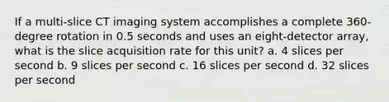 If a multi-slice CT imaging system accomplishes a complete 360-degree rotation in 0.5 seconds and uses an eight-detector array, what is the slice acquisition rate for this unit? a. 4 slices per second b. 9 slices per second c. 16 slices per second d. 32 slices per second