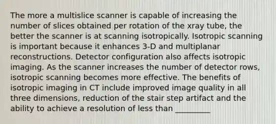 The more a multislice scanner is capable of increasing the number of slices obtained per rotation of the xray tube, the better the scanner is at scanning isotropically. Isotropic scanning is important because it enhances 3-D and multiplanar reconstructions. Detector configuration also affects isotropic imaging. As the scanner increases the number of detector rows, isotropic scanning becomes more effective. The benefits of isotropic imaging in CT include improved image quality in all three dimensions, reduction of the stair step artifact and the ability to achieve a resolution of less than _________