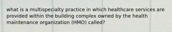 what is a multispecialty practice in which healthcare services are provided within the building complex owned by the health maintenance organization (HMO) called?