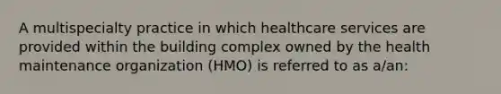 A multispecialty practice in which healthcare services are provided within the building complex owned by the health maintenance organization (HMO) is referred to as a/an: