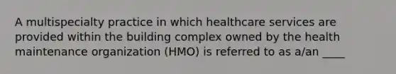 A multispecialty practice in which healthcare services are provided within the building complex owned by the health maintenance organization (HMO) is referred to as a/an ____