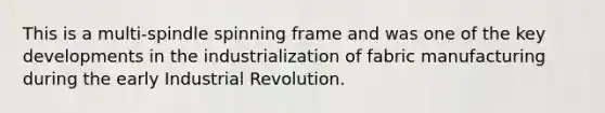 This is a multi-spindle spinning frame and was one of the key developments in the industrialization of fabric​ manufacturing during the early Industrial Revolution.