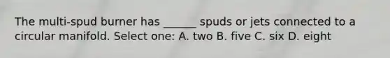 The multi-spud burner has ______ spuds or jets connected to a circular manifold. Select one: A. two B. five C. six D. eight