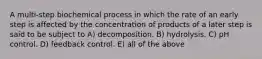 A multi-step biochemical process in which the rate of an early step is affected by the concentration of products of a later step is said to be subject to A) decomposition. B) hydrolysis. C) pH control. D) feedback control. E) all of the above