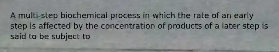 A multi-step biochemical process in which the rate of an early step is affected by the concentration of products of a later step is said to be subject to