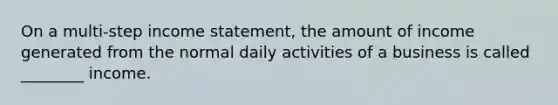 On a multi-step income statement, the amount of income generated from the normal daily activities of a business is called ________ income.