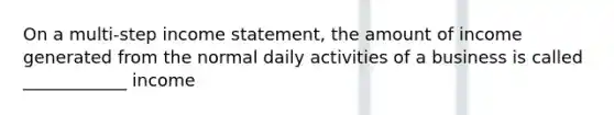 On a multi-step income statement, the amount of income generated from the normal daily activities of a business is called ____________ income