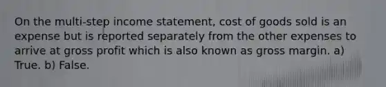 On the multi-step income statement, cost of goods sold is an expense but is reported separately from the other expenses to arrive at gross profit which is also known as gross margin. a) True. b) False.