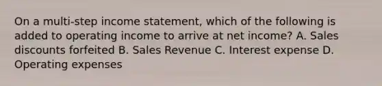 On a multi-step income statement, which of the following is added to operating income to arrive at net income? A. Sales discounts forfeited B. Sales Revenue C. Interest expense D. Operating expenses