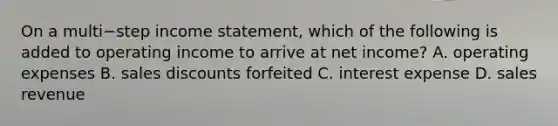 On a multi−step income​ statement, which of the following is added to operating income to arrive at net​ income? A. operating expenses B. sales discounts forfeited C. interest expense D. sales revenue
