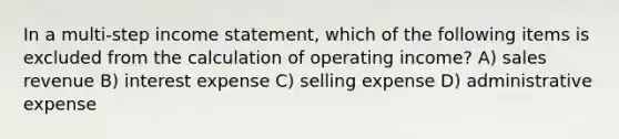 In a multi-step income statement, which of the following items is excluded from the calculation of operating income? A) sales revenue B) interest expense C) selling expense D) administrative expense