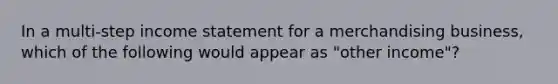 In a multi-step income statement for a merchandising business, which of the following would appear as "other income"?