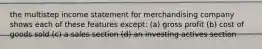 the multistep income statement for merchandising company shows each of these features except: (a) gross profit (b) cost of goods sold (c) a sales section (d) an investing actives section