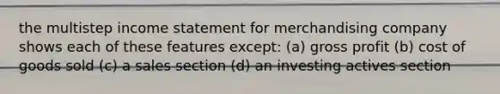 the multistep <a href='https://www.questionai.com/knowledge/kCPMsnOwdm-income-statement' class='anchor-knowledge'>income statement</a> for merchandising company shows each of these features except: (a) <a href='https://www.questionai.com/knowledge/klIB6Lsdwh-gross-profit' class='anchor-knowledge'>gross profit</a> (b) cost of goods sold (c) a sales section (d) an investing actives section