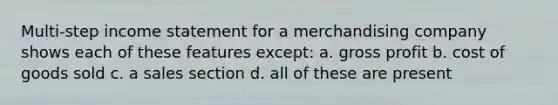 Multi-step income statement for a merchandising company shows each of these features except: a. gross profit b. cost of goods sold c. a sales section d. all of these are present