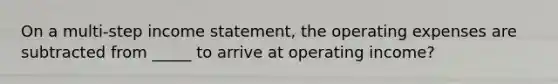 On a multi-step income statement, the operating expenses are subtracted from _____ to arrive at operating income?