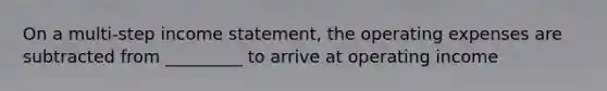 On a multi-step <a href='https://www.questionai.com/knowledge/kCPMsnOwdm-income-statement' class='anchor-knowledge'>income statement</a>, the operating expenses are subtracted from _________ to arrive at operating income