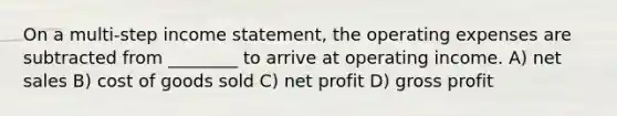 On a multi-step income statement, the operating expenses are subtracted from ________ to arrive at operating income. A) net sales B) cost of goods sold C) net profit D) gross profit