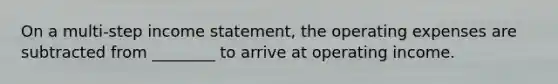 On a multi-step income statement, the operating expenses are subtracted from ________ to arrive at operating income.