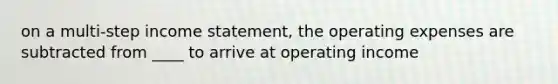 on a multi-step income statement, the operating expenses are subtracted from ____ to arrive at operating income