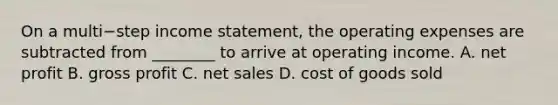 On a multi−step income​ statement, the operating expenses are subtracted from​ ________ to arrive at operating income. A. net profit B. gross profit C. net sales D. cost of goods sold