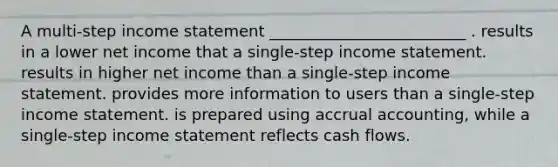 A multi-step income statement _________________________ . results in a lower net income that a single-step income statement. results in higher net income than a single-step income statement. provides more information to users than a single-step income statement. is prepared using accrual accounting, while a single-step income statement reflects cash flows.