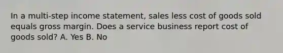 In a multi-step income statement, sales less cost of goods sold equals gross margin. Does a service business report cost of goods sold? A. Yes B. No