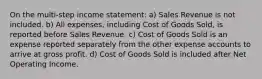 On the multi-step income statement: a) Sales Revenue is not included. b) All expenses, including Cost of Goods Sold, is reported before Sales Revenue. c) Cost of Goods Sold is an expense reported separately from the other expense accounts to arrive at gross profit. d) Cost of Goods Sold is included after Net Operating Income.