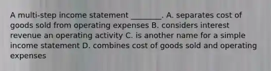 A multi-step income statement ________. A. separates cost of goods sold from operating expenses B. considers interest revenue an operating activity C. is another name for a simple income statement D. combines cost of goods sold and operating expenses