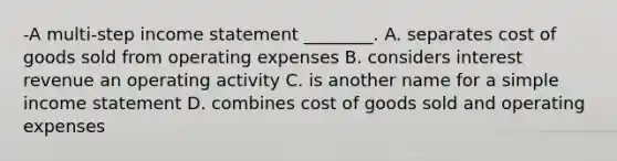 -A multi-step income statement ________. A. separates cost of goods sold from operating expenses B. considers interest revenue an operating activity C. is another name for a simple income statement D. combines cost of goods sold and operating expenses