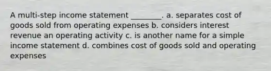 A multi-step income statement ________. a. separates cost of goods sold from operating expenses b. considers interest revenue an operating activity c. is another name for a simple income statement d. combines cost of goods sold and operating expenses